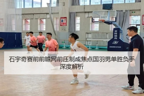 石宇奇赛前前瞻网前压制成焦点国羽男单胜负手深度解析 - LEYUSPORTS
